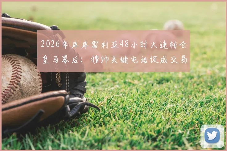 2026年库库雷利亚48小时火速转会皇马幕后:穆帅关键电话促成交易,解析闪电签约全过程与深层原因