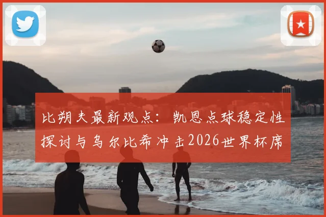 比朔夫最新观点：凯恩点球稳定性探讨与乌尔比希冲击2026世界杯席位分析