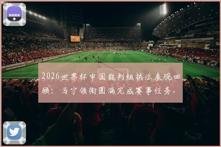 2026世界杯中国裁判组执法表现回顾：马宁领衔圆满完成赛事任务，盘点裁判员世界杯之旅的三大要点