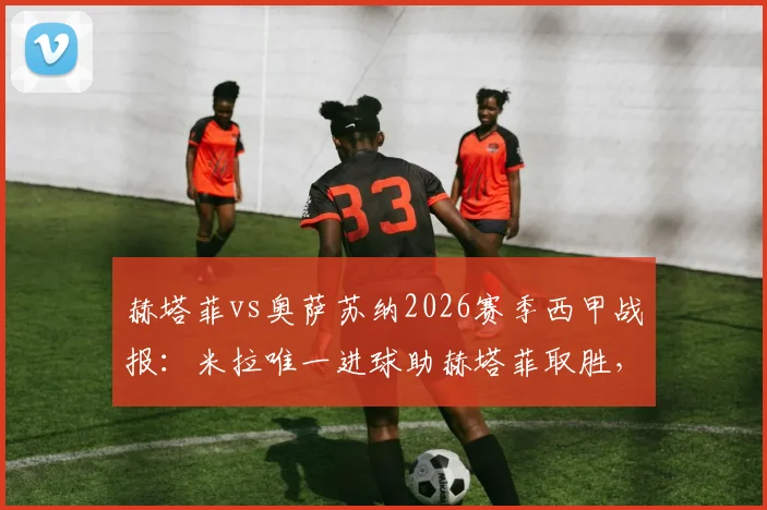 赫塔菲vs奥萨苏纳2026赛季西甲战报:米拉唯一进球助赫塔菲取胜,重返欧战席位竞争关键三分