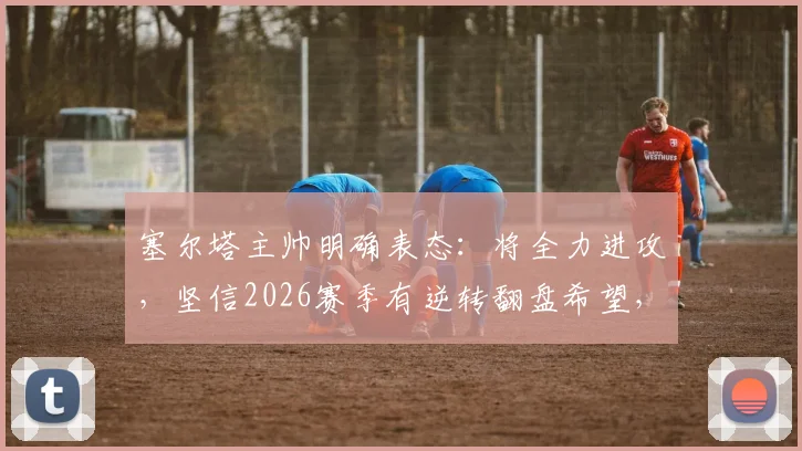 塞尔塔主帅明确表态:将全力进攻,坚信2026赛季有逆转翻盘希望,详解其战术打法和阵容配置