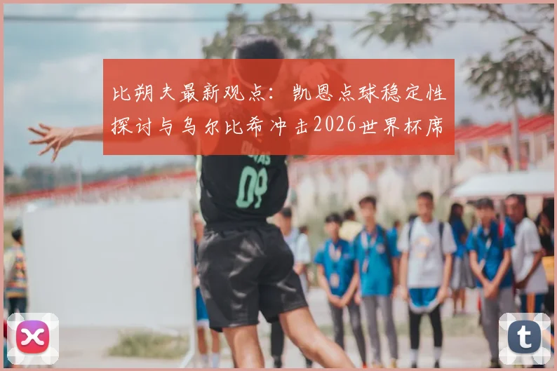 比朔夫最新观点：凯恩点球稳定性探讨与乌尔比希冲击2026世界杯席位分析