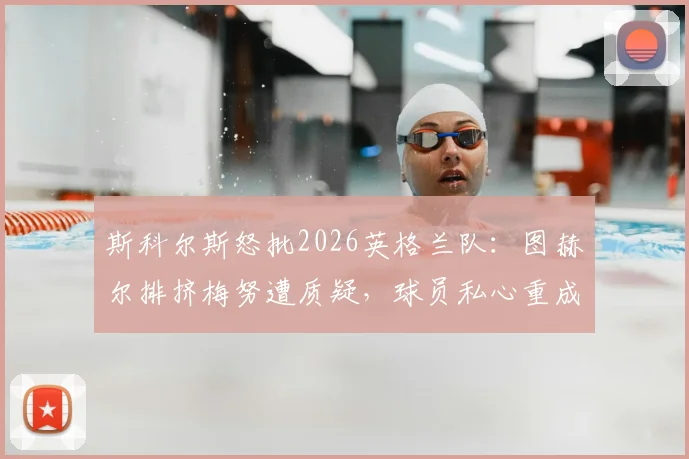 斯科尔斯怒批2026英格兰队：图赫尔排挤梅努遭质疑，球员私心重成冲冠隐患