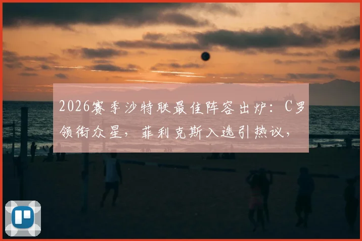 2026赛季沙特联最佳阵容出炉：C罗领衔众星，菲利克斯入选引热议，完整名单与球员关键数据一览