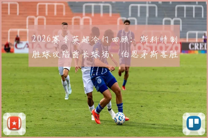 2026赛季英超冷门回顾:斯科特制胜球攻陷酋长球场,伯恩茅斯客胜阿森纳全场比赛分析