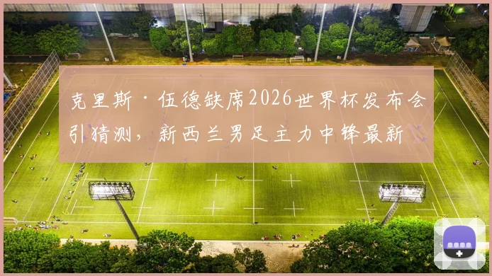 克里斯·伍德缺席2026世界杯发布会引猜测，新西兰男足主力中锋最新动态及伤情分析