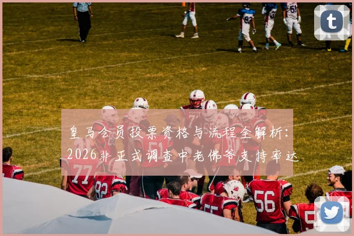 皇马会员投票资格与流程全解析：2026非正式调查中老佛爷支持率达53%，附7万会员参与详情