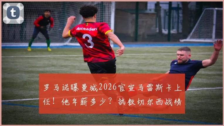 罗马诺曝曼城2026官宣马雷斯卡上任!他年薪多少?执教切尔西战绩如何,与head coach有何区别