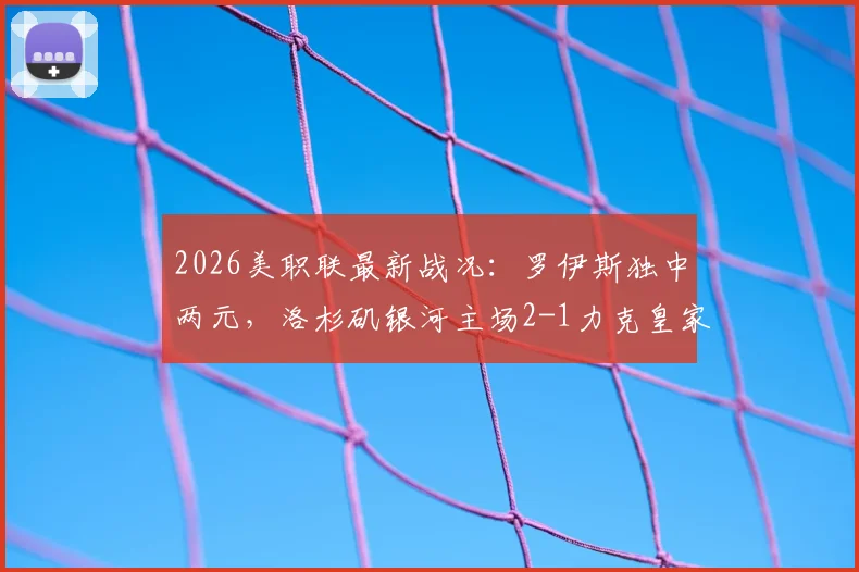 2026美职联最新战况:罗伊斯独中两元,洛杉矶银河主场2-1力克皇家盐湖城,附赛后积分榜深度解读