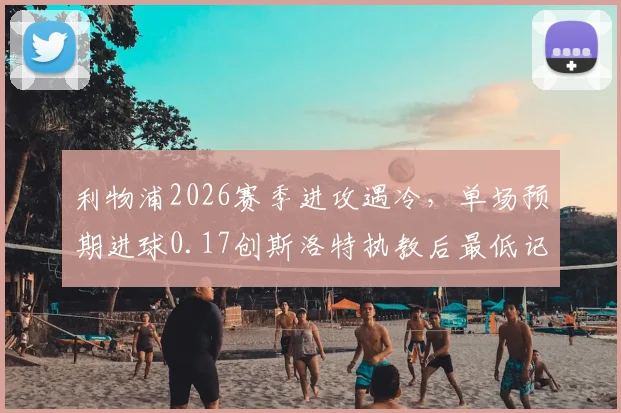 利物浦2026赛季进攻遇冷，单场预期进球0.17创斯洛特执教后最低记录深度剖析