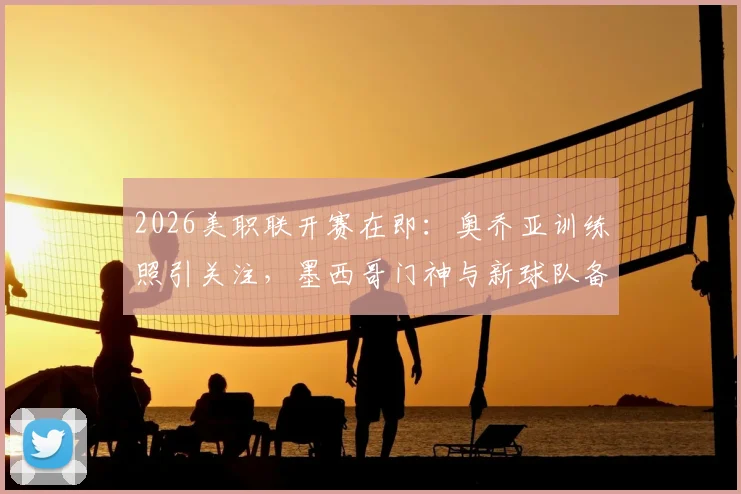 2026美职联开赛在即：奥乔亚训练照引关注，墨西哥门神与新球队备战状态引热议