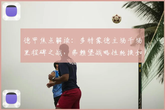 德甲焦点解读:多特蒙德主场千场里程碑之战,弗赖堡战略性轮换如何影响2026赛季欧战格局