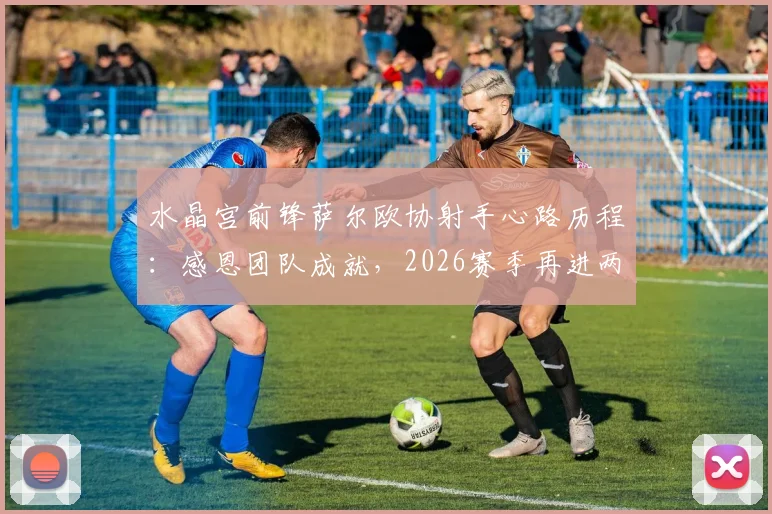 水晶宫前锋萨尔欧协射手心路历程：感恩团队成就，2026赛季再进两三球为目标