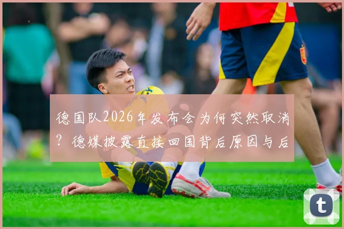 德国队2026年发布会为何突然取消？德媒披露直接回国背后原因与后续影响解析