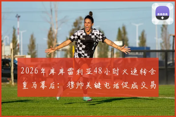 2026年库库雷利亚48小时火速转会皇马幕后：穆帅关键电话促成交易，解析闪电签约全过程与深层原因