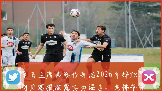 皇马主席弗洛伦蒂诺2026年辞职？阿贝赛报披露其为谣言，老佛爷亲口否认并指有人故意散布