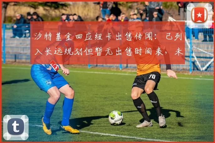 沙特基金回应纽卡出售传闻:已列入长远规划但暂无出售时间表,未来或寻求部分套现