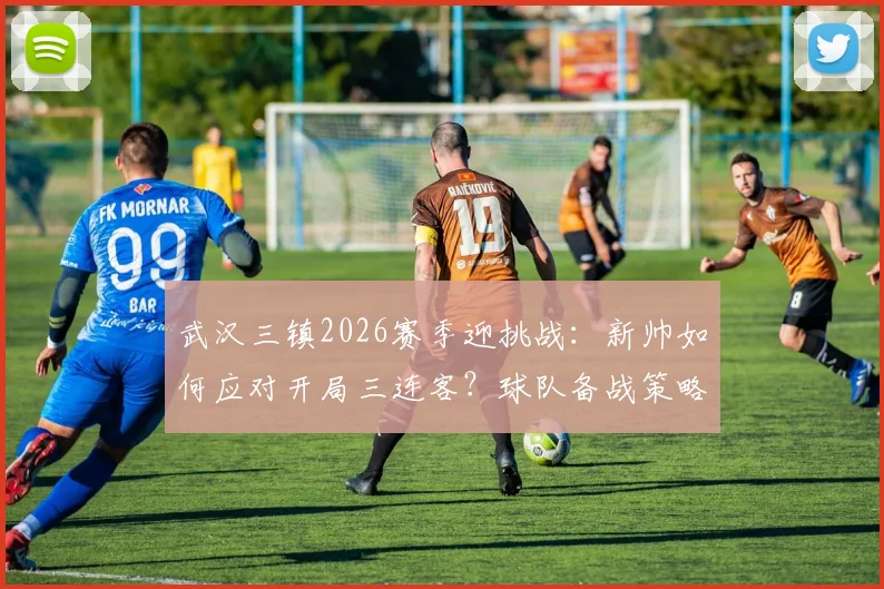 武汉三镇2026赛季迎挑战:新帅如何应对开局三连客?球队备战策略深度解读