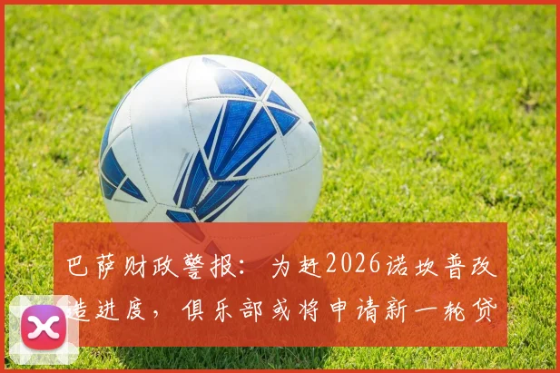 巴萨财政警报：为赶2026诺坎普改造进度，俱乐部或将申请新一轮贷款填补资金缺口