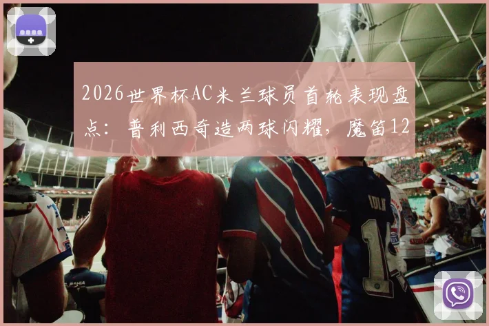 2026世界杯AC米兰球员首轮表现盘点：普利西奇造两球闪耀，魔笛12分钟送点引热议，附详细数据对比分析