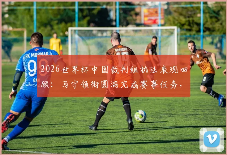 2026世界杯中国裁判组执法表现回顾：马宁领衔圆满完成赛事任务，盘点裁判员世界杯之旅的三大要点