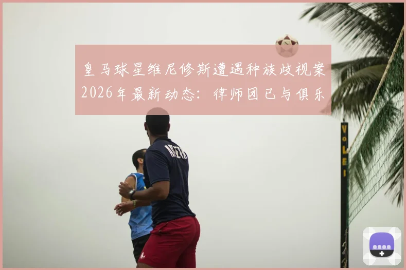皇马球星维尼修斯遭遇种族歧视案2026年最新动态：律师团已与俱乐部会面，案件即将开庭审理，西甲官方态度引关注