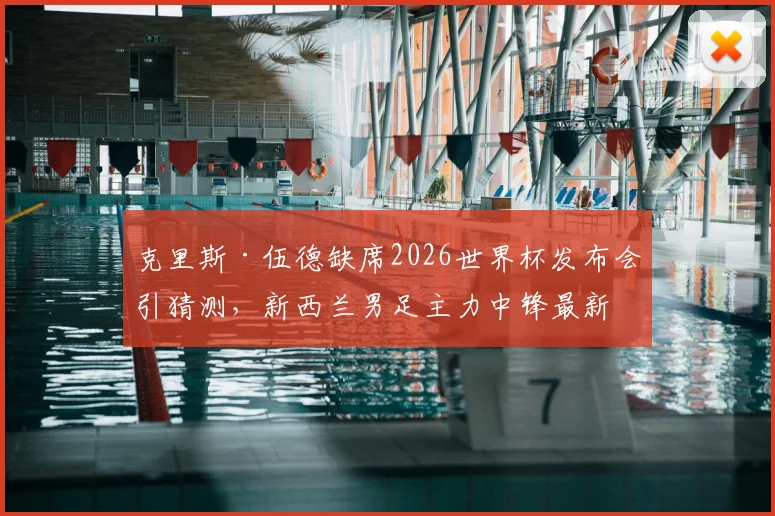 克里斯·伍德缺席2026世界杯发布会引猜测，新西兰男足主力中锋最新动态及伤情分析