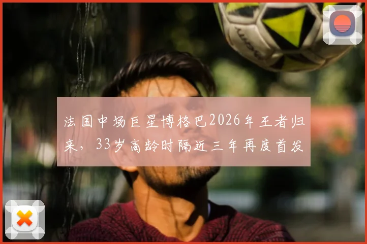 法国中场巨星博格巴2026年王者归来,33岁高龄时隔近三年再度首发出场全记录,技术表现分析