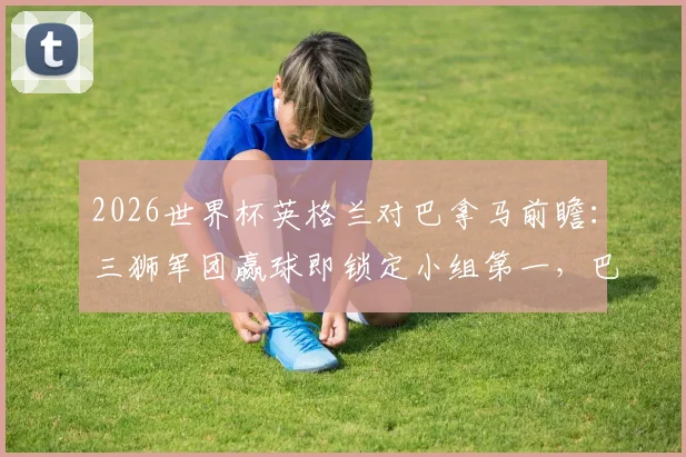 2026世界杯英格兰对巴拿马前瞻：三狮军团赢球即锁定小组第一，巴拿马能否打破零进球尴尬纪录