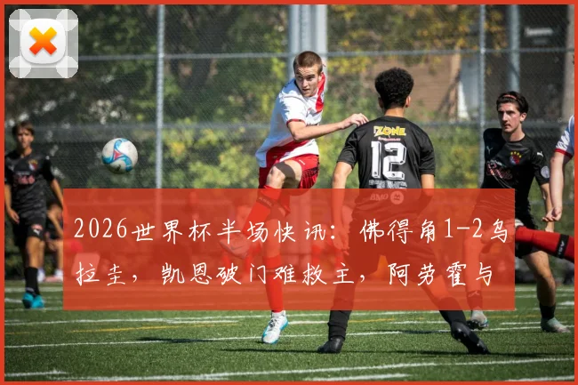 2026世界杯半场快讯:佛得角1-2乌拉圭,凯恩破门难救主,阿劳霍与卡诺比奥联手建功
