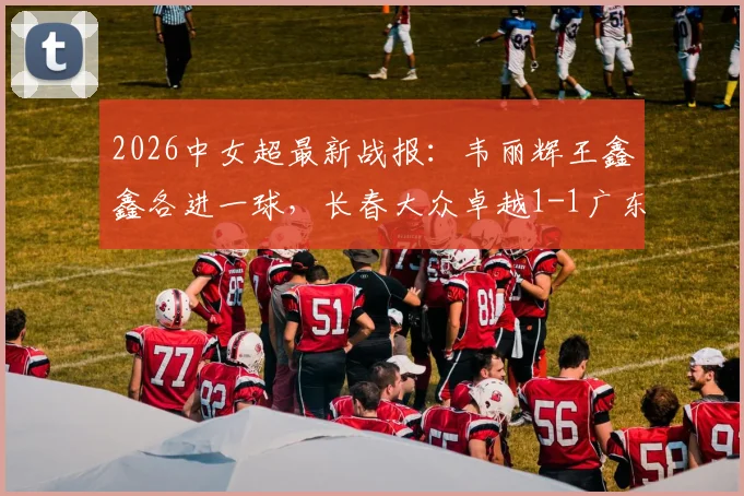 2026中女超最新战报：韦丽辉王鑫鑫各进一球，长春大众卓越1-1广东广州数科，联赛积分榜有何变动？