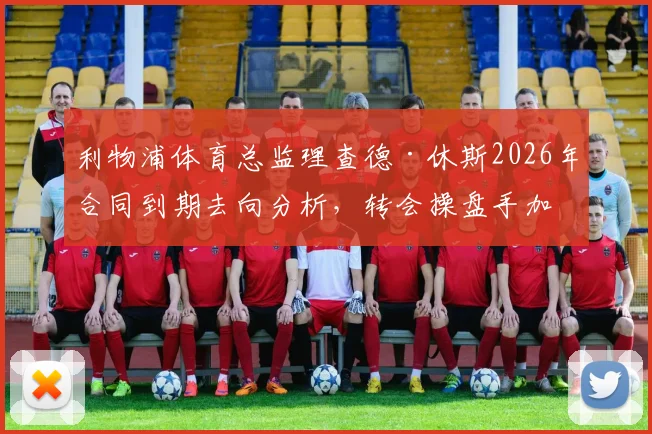 利物浦体育总监理查德·休斯2026年合同到期去向分析,转会操盘手加盟利雅得新月可能性解读