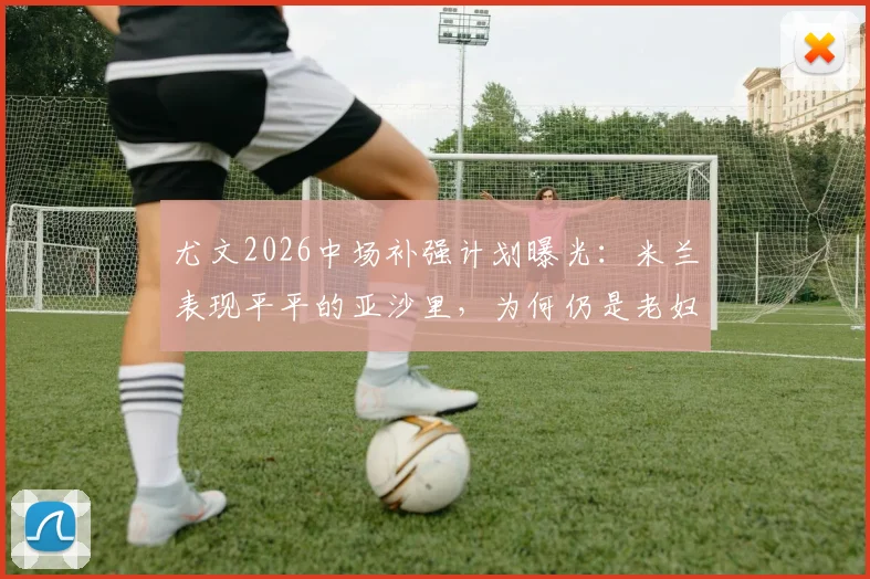 尤文2026中场补强计划曝光:米兰表现平平的亚沙里,为何仍是老妇人的潜在目标?