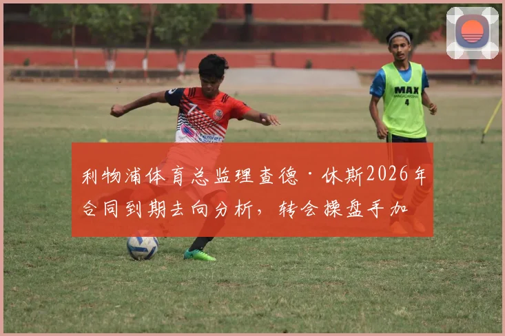 利物浦体育总监理查德·休斯2026年合同到期去向分析,转会操盘手加盟利雅得新月可能性解读