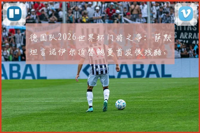 德国队2026世界杯门将之争:萨默坦言诺伊尔顶替鲍曼首发很残酷,竞技体育现实写照