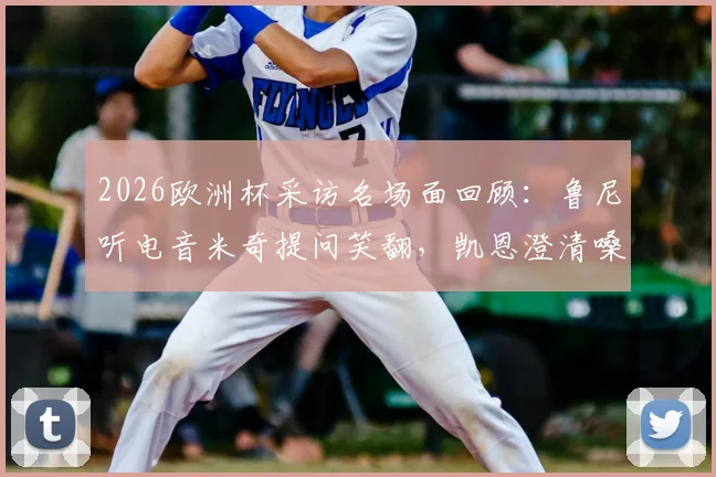 2026欧洲杯采访名场面回顾：鲁尼听电音米奇提问笑翻，凯恩澄清嗓音已恢复正常，附视频片段集锦