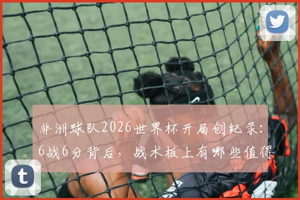 非洲球队2026世界杯开局创纪录：6战6分背后，战术板上有哪些值得借鉴的细节？