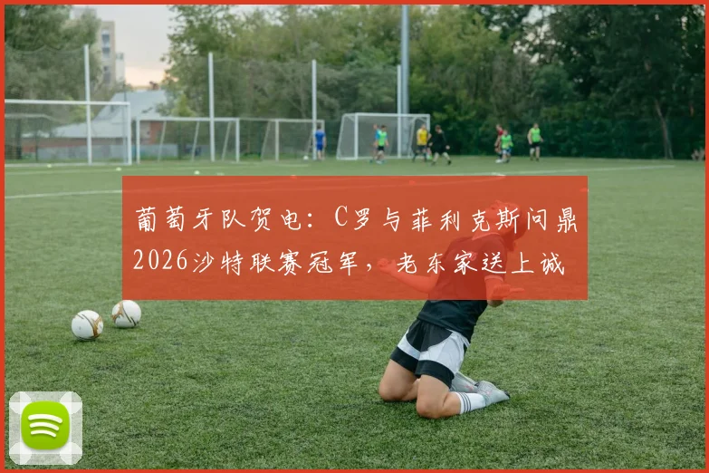 葡萄牙队贺电：C罗与菲利克斯问鼎2026沙特联赛冠军，老东家送上诚挚祝福
