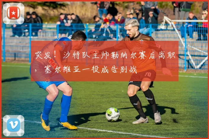 突发!沙特队主帅勒纳尔赛后离职,塞尔维亚一役成告别战