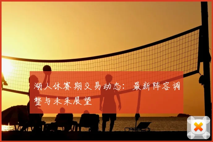 湖人休赛期交易动态：最新阵容调整与未来展望