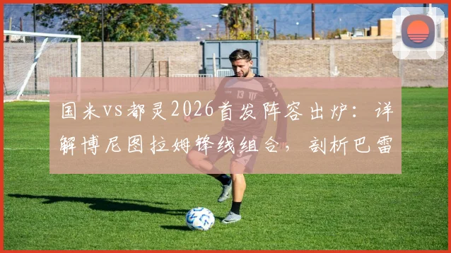 国米vs都灵2026首发阵容出炉:详解博尼图拉姆锋线组合,剖析巴雷拉迪马尔科中场战术作用
