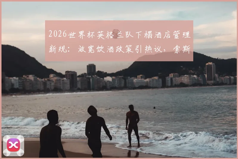 2026世界杯英格兰队下榻酒店管理新规：放宽饮酒政策引热议，索斯盖特为夺冠预留通宵庆祝方案