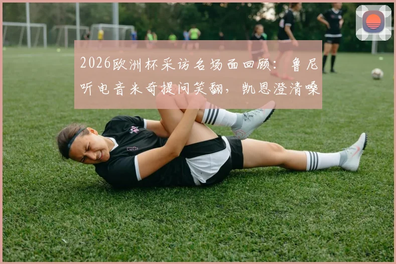 2026欧洲杯采访名场面回顾：鲁尼听电音米奇提问笑翻，凯恩澄清嗓音已恢复正常，附视频片段集锦