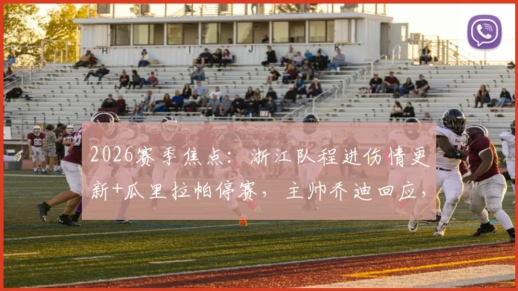 2026赛季焦点：浙江队程进伤情更新+瓜里拉帕停赛，主帅乔迪回应，附球队下一战阵容解析