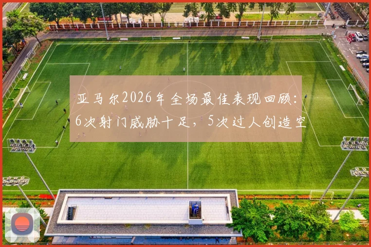 亚马尔2026年全场最佳表现回顾：6次射门威胁十足，5次过人创造空间，2次关键机会助球队取胜，MVP数据全面分析