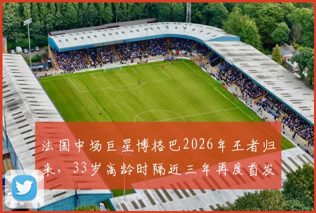 法国中场巨星博格巴2026年王者归来，33岁高龄时隔近三年再度首发出场全记录，技术表现分析