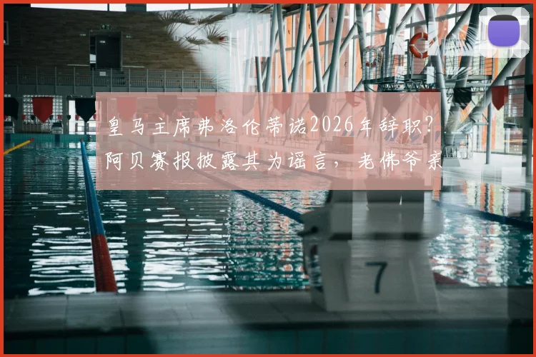 皇马主席弗洛伦蒂诺2026年辞职？阿贝赛报披露其为谣言，老佛爷亲口否认并指有人故意散布