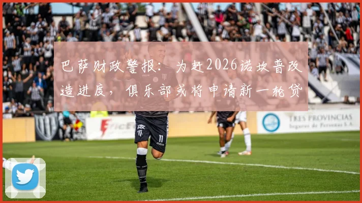 巴萨财政警报：为赶2026诺坎普改造进度，俱乐部或将申请新一轮贷款填补资金缺口