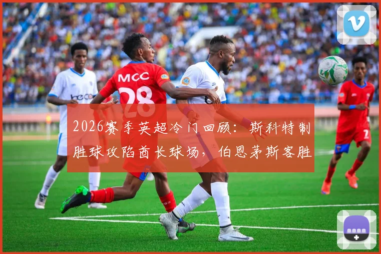 2026赛季英超冷门回顾：斯科特制胜球攻陷酋长球场，伯恩茅斯客胜阿森纳全场比赛分析