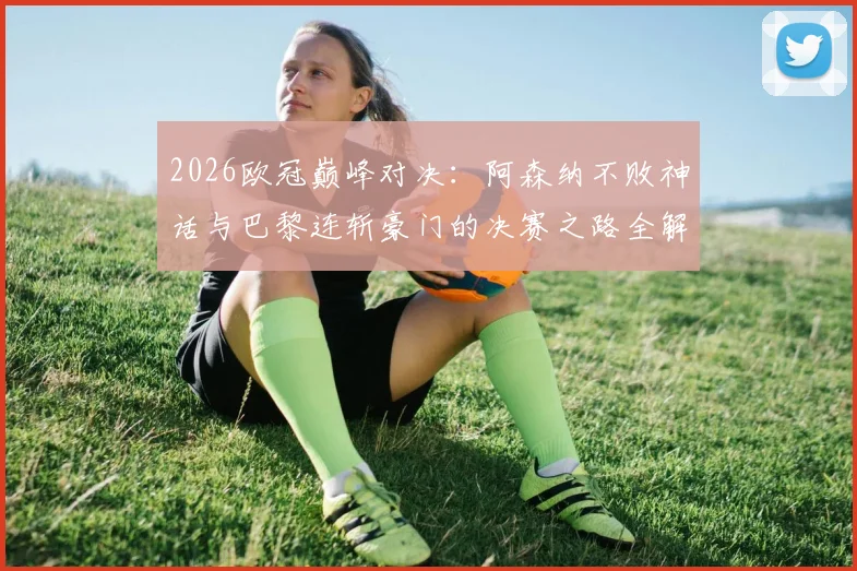 2026欧冠巅峰对决：阿森纳不败神话与巴黎连斩豪门的决赛之路全解析